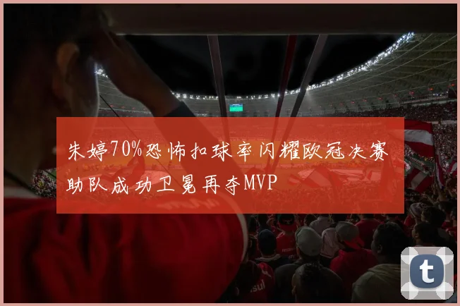 朱婷70%恐怖扣球率闪耀欧冠决赛 助队成功卫冕再夺MVP
